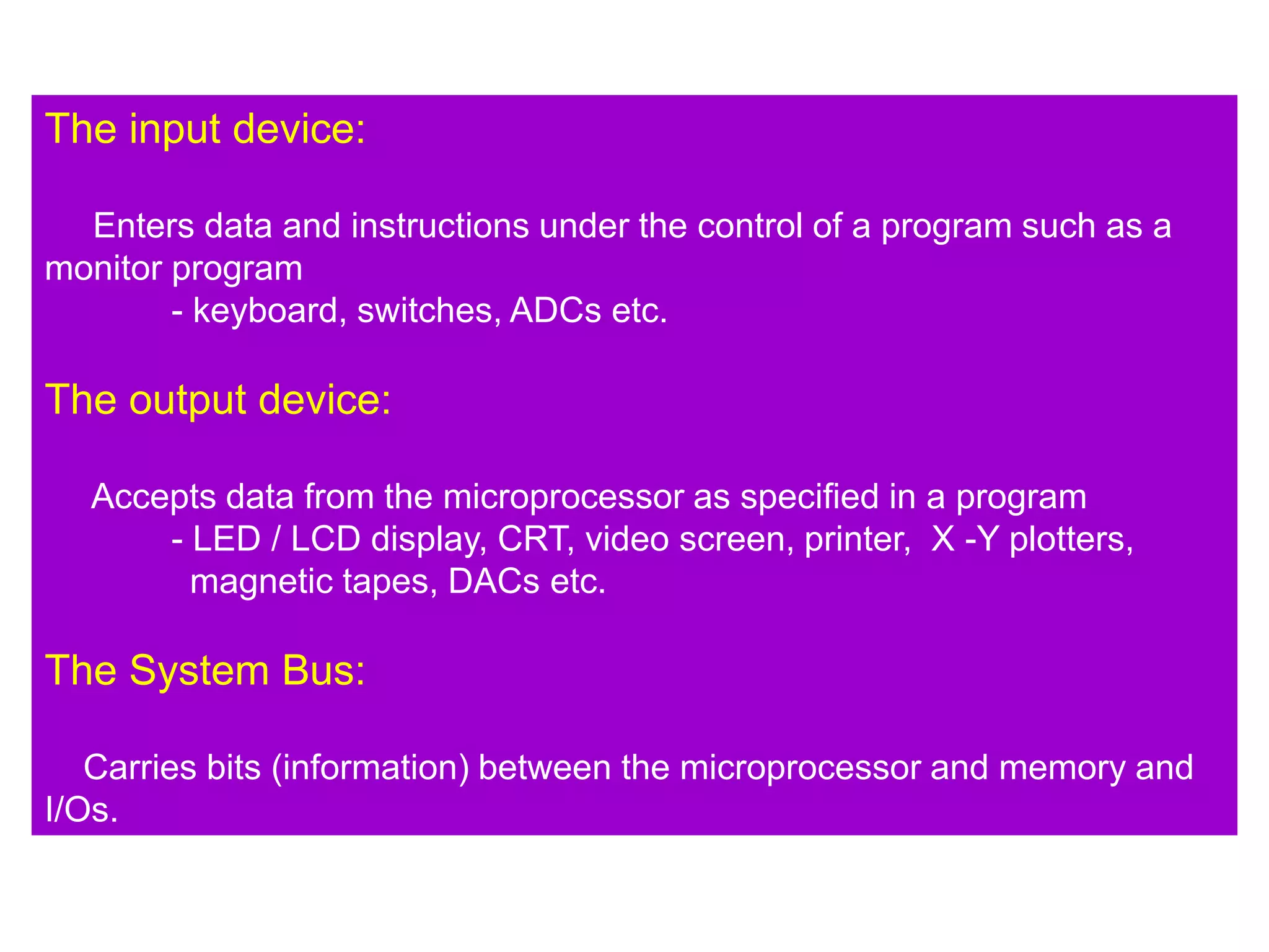 The input device:
Enters data and instructions under the control of a program such as a
monitor program
- keyboard, switches, ADCs etc.
The output device:
Accepts data from the microprocessor as specified in a program
- LED / LCD display, CRT, video screen, printer, X -Y plotters,
magnetic tapes, DACs etc.
The System Bus:
Carries bits (information) between the microprocessor and memory and
I/Os.
 