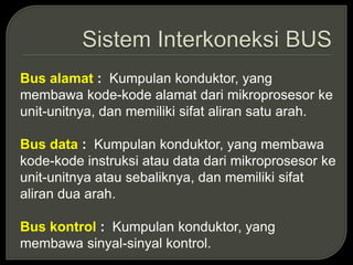 Bus alamat : Kumpulan konduktor, yang
membawa kode-kode alamat dari mikroprosesor ke
unit-unitnya, dan memiliki sifat aliran satu arah.
Bus data : Kumpulan konduktor, yang membawa
kode-kode instruksi atau data dari mikroprosesor ke
unit-unitnya atau sebaliknya, dan memiliki sifat
aliran dua arah.
Bus kontrol : Kumpulan konduktor, yang
membawa sinyal-sinyal kontrol.
 