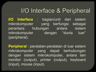 I/O Interface : bagian/unit dari sistem
mikrokomputer yang berfungsi sebagai
perantara hubungan antara sistem
mikrokomputer dengan “dunia luar”
(peripheral).
Peripheral : peralatan-peralatan di luar sistem
mikrokomputer yang dapat berhubungan
dengan sistem mikrokomputer, antara lain
monitor (output), printer (output), keyboard
(input), mouse (input).
 