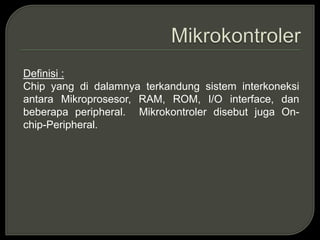 Definisi :
Chip yang di dalamnya terkandung sistem interkoneksi
antara Mikroprosesor, RAM, ROM, I/O interface, dan
beberapa peripheral. Mikrokontroler disebut juga On-
chip-Peripheral.
 