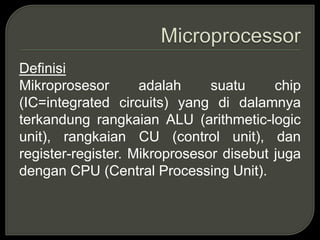 Definisi
Mikroprosesor adalah suatu chip
(IC=integrated circuits) yang di dalamnya
terkandung rangkaian ALU (arithmetic-logic
unit), rangkaian CU (control unit), dan
register-register. Mikroprosesor disebut juga
dengan CPU (Central Processing Unit).
 