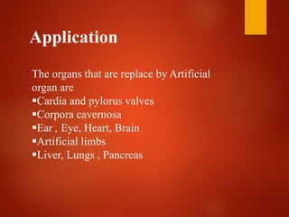Application
The organs that are replace by Artificial
organ are
Cardia and pylorus valves
Corpora cavernosa
Ear , Eye, Heart, Brain
Artificial limbs
Liver, Lungs , Pancreas
 