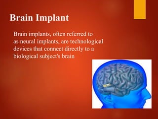 Brain Implant
Brain implants, often referred to
as neural implants, are technological
devices that connect directly to a
biological subject's brain
 