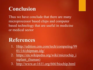 Conclusion
Thus we have conclude that there are many
microprocessor based chips and computer
based technology that are useful in medicine
or medical sector
References
1. Http://edition.cnn.com/tech/computing/99
01/14/chipman.idg/
2. https://en.wikipedia.org/wiki/microchip_i
mplant_(human)
3. http://www.av1611.org/666/biochip.html
 