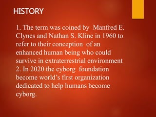HISTORY
1. The term was coined by Manfred E.
Clynes and Nathan S. Kline in 1960 to
refer to their conception of an
enhanced human being who could
survive in extraterrestrial environment
2. In 2020 the cyborg foundation
become world’s first organization
dedicated to help humans become
cyborg.
 