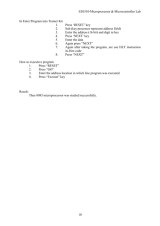 EE0310-Microprocessor & Microcontroller Lab
10
In Enter Program into Trainer Kit
1. Press ‘RESET’ key
2. Sub (key processor represent address field)
3. Enter the address (16 bit) and digit in hex
4. Press ‘NEXT’ key
5. Enter the data
6. Again press “NEXT”
7. Again after taking the program, are use HLT instruction
its Hex code
8. Press “NEXT”
How to executive program
1. Press “RESET”
2. Press “GO”
3. Enter the address location in which line program was executed
4. Press “Execute” key
Result:
Thus 8085 microprocessor was studied successfully.
 