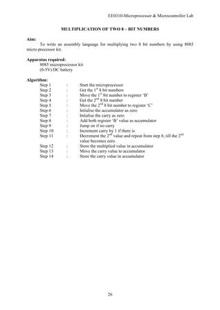 EE0310-Microprocessor & Microcontroller Lab
26
MULTIPLICATION OF TWO 8 – BIT NUMBERS
Aim:
To write an assembly language for multiplying two 8 bit numbers by using 8085
micro processor kit.
Apparatus required:
8085 microprocessor kit
(0-5V) DC battery
Algorithm:
Step 1 : Start the microprocessor
Step 2 : Get the 1st
8 bit numbers
Step 3 : Move the 1st
8it number to register ‘B’
Step 4 : Get the 2nd
8 bit number
Step 5 : Move the 2nd
8 bit number to register ‘C’
Step 6 : Intialise the accumulator as zero
Step 7 : Intialise the carry as zero
Step 8 : Add both register ‘B’ value as accumulator
Step 9 : Jump on if no carry
Step 10 : Increment carry by 1 if there is
Step 11 : Decrement the 2nd
value and repeat from step 8, till the 2nd
value becomes zero.
Step 12 : Store the multiplied value in accumulator
Step 13 : Move the carry value to accumulator
Step 14 : Store the carry value in accumulator
 