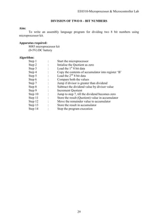 EE0310-Microprocessor & Microcontroller Lab
29
DIVISION OF TWO 8 – BIT NUMBERS
Aim:
To write an assembly language program for dividing two 8 bit numbers using
microprocessor kit.
Apparatus required:
8085 microprocessor kit
(0-5V) DC battery
Algorithm:
Step 1 : Start the microprocessor
Step 2 : Intialise the Quotient as zero
Step 3 : Load the 1st
8 bit data
Step 4 : Copy the contents of accumulator into register ‘B’
Step 5 : Load the 2nd
8 bit data
Step 6 : Compare both the values
Step 7 : Jump if divisor is greater than dividend
Step 8 : Subtract the dividend value by divisor value
Step 9 : Increment Quotient
Step 10 : Jump to step 7, till the dividend becomes zero
Step 11 : Store the result (Quotient) value in accumulator
Step 12 : Move the remainder value to accumulator
Step 13 : Store the result in accumulator
Step 14 : Stop the program execution
 