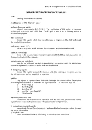 EE0310-Microprocessor & Microcontroller Lab
3
INTRODUCTION TO MICROPROCESSOR 8085
Aim
To study the microprocessor 8085
Architecture of 8085 Microprocessor
a) General purpose register
It is an 8 bit register i.e. B,C,D,E,H,L. The combination of 8 bit register is known as
register pair, which can hold 16 bit data. The HL pair is used to act as memory pointer is
accessible to program.
b) Accumulator
It is an 8 bit register which hold one of the data to be processed by ALU and stored
the result of the operation.
c) Program counter (PC)
It is a 16 bit pointer which maintain the address of a byte entered to line stack.
d) Stack pointer (Sp)
It is a 16 bit special purpose register which is used to hold line memory address for
line next instruction to be executed.
e) Arithmetic and logical unit
It carries out arithmetic and logical operation by 8 bit address it uses the accumulator
content as input the ALU result is stored back into accumulator.
f) Temporary register
It is an 8 bit register associated with ALU hold data, entering an operation, used by
the microprocessor and not accessible to programs.
g) Flags
Flag register is a group of fire, individual flip flops line content of line flag register
will change after execution of arithmetic and logic operation. The line states flags are
i) Carry flag (C)
ii) Parity flag (P)
iii) Zero flag (Z)
iv) Auxiliary carry flag (AC)
v) Sign flag (S)
h) Timing and control unit
Synchronous all microprocessor, operation with the clock and generator and control
signal from it necessary to communicate between controller and peripherals.
i) Instruction register and decoder
Instruction is fetched from line memory and stored in line instruction register decoder
the stored information.
j) Register Array
These are used to store 8 bit data during execution of some instruction.
 