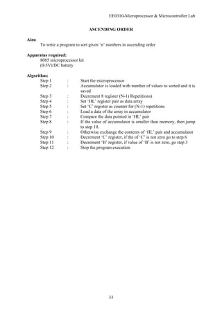 EE0310-Microprocessor & Microcontroller Lab
33
ASCENDING ORDER
Aim:
To write a program to sort given ‘n’ numbers in ascending order
Apparatus required:
8085 microprocessor kit
(0-5V) DC battery
Algorithm:
Step 1 : Start the microprocessor
Step 2 : Accumulator is loaded with number of values to sorted and it is
saved
Step 3 : Decrement 8 register (N-1) Repetitions)
Step 4 : Set ‘HL’ register pair as data array
Step 5 : Set ‘C’ register as counter for (N-1) repetitions
Step 6 : Load a data of the array in accumulator
Step 7 : Compare the data pointed in ‘HL’ pair
Step 8 : If the value of accumulator is smaller than memory, then jump
to step 10.
Step 9 : Otherwise exchange the contents of ‘HL’ pair and accumulator
Step 10 : Decrement ‘C’ register, if the of ‘C’ is not zero go to step 6
Step 11 : Decrement ‘B’ register, if value of ‘B’ is not zero, go step 3
Step 12 : Stop the program execution
 