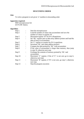 EE0310-Microprocessor & Microcontroller Lab
36
DESCENDING ORDER
Aim:
To write a program to sort given ‘n’ numbers in descending order
Apparatus required:
8085 microprocessor kit
(0-5V) DC battery
Algorithm:
Step 1 : Start the microprocessor
Step 2 : Load the number of values into accumulator and save the
number of values in register ‘B’
Step 3 : Decrement register ‘B’ for (N-1) Repetitions
Step 4 : Set ‘HL’ register pair as data array address pointer and load the
data of array in accumulator
Step 5 : Set ‘C’ register as counter for (N-1) repetitions
Step 6 : Increment ‘HL’ pair (data address pointer)
Step 7 : Compare the data pointed by ‘HL’ with accumulator
Step 8 : If the value of accumulator is larger than memory, then jump
to step 10, otherwise next step.
Step 9 : Exchange the contents of memory pointed by ‘HL’ and
accumulator
Step 10 : Decrement ‘C’ register, if the of ‘C’ is not zero go to step 6,
otherwise next step.
Step 11 : Decrement ‘B’ register, if ‘B’ is not zero, go step 3, otherwise
next step.
Step 12 : Stop the program execution
 