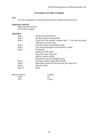 EE0310-Microprocessor & Microcontroller Lab
43
FACTORIAL OF 8 BIT NUMBER
Aim:
To write an program to calculate the factorial of a number (between 0 to 8)
Apparatus required:
8085 microprocessor kit
(0-5V) power supply
Algorithm:
Step 1 : Intialize the stack pointer
Step 2 : Get the number in accumulator
Step 3 : Check for if the number is greater than 1. If no store the result
otherwise go to next step.
Step 4 : Load the counter and initialize result
Step 5 : Now factorial program in sub-routine is called.
Step 6 : In factorial,
initialize HL RP with 0.
Move the count value to B
Add HL content with Rp.
Decrement count (for multiplication)
Step 7 : Exchange content of Rp (DE) with HL.
Step 8 : Decrement counter (for factorial) till zero flag is set.
Step 9 : Store the result
Step 10 : Hault
Memory address Content
4250 05
4251 (12010)
 