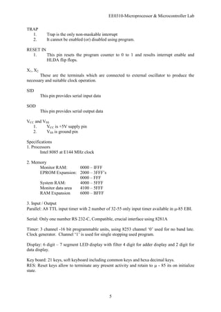 EE0310-Microprocessor & Microcontroller Lab
5
TRAP
1. Trap is the only non-maskable interrupt
2. It cannot be enabled (or) disabled using program.
RESET IN
1. This pin resets the program counter to 0 to 1 and results interrupt enable and
HLDA flip flops.
X1, X2
These are the terminals which are connected to external oscillator to produce the
necessary and suitable clock operation.
SID
This pin provides serial input data
SOD
This pin provides serial output data
VCC and VSS
1. VCC is +5V supply pin
2. VSS is ground pin
Specifications
1. Processors
Intel 8085 at E144 MHz clock
2. Memory
Monitor RAM: 0000 – IFFF
EPROM Expansion: 2000 – 3FFF’s
0000 – FFF
System RAM: 4000 – 5FFF
Monitor data area 4100 – 5FFF
RAM Expansion 6000 – BFFF
3. Input / Output
Parallel: A8 TTL input timer with 2 number of 32-55 only input timer available in -85 EBI.
Serial: Only one number RS 232-C, Compatible, crucial interface using 8281A
Timer: 3 channel -16 bit programmable units, using 8253 channel ‘0’ used for no band late.
Clock generator. Channel ‘1’ is used for single stopping used program.
Display: 6 digit – 7 segment LED display with filter 4 digit for adder display and 2 digit for
data display.
Key board: 21 keys, soft keyboard including common keys and hexa decimal keys.
RES: Reset keys allow to terminate any present activity and retain to  - 85 its on initialize
state.
 