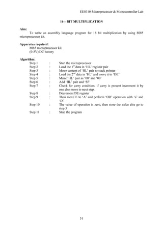 EE0310-Microprocessor & Microcontroller Lab
51
16 – BIT MULTIPLICATION
Aim:
To write an assembly language program for 16 bit multiplication by using 8085
microprocessor kit.
Apparatus required:
8085 microprocessor kit
(0-5V) DC battery
Algorithm:
Step 1 : Start the microprocessor
Step 2 : Load the 1st
data in ‘HL’ register pair
Step 3 : Move content of ‘HL’ pair to stack pointer
Step 4 : Load the 2nd
data in ‘HL’ and move it to ‘DE’
Step 5 : Make ‘HL’ pair as ‘00’ and ‘00’
Step 6 : Add ‘HL’ pair and ‘SP’
Step 7 : Check for carry condition, if carry is present increment it by
one else move to next step.
Step 8 : Decrement DE register
Step 9 : Then move E to ‘A’ and perform ‘OR’ operation with ‘a’ and
‘D’
Step 10 : The value of operation is zero, then store the value else go to
step 3
Step 11 : Stop the program
 