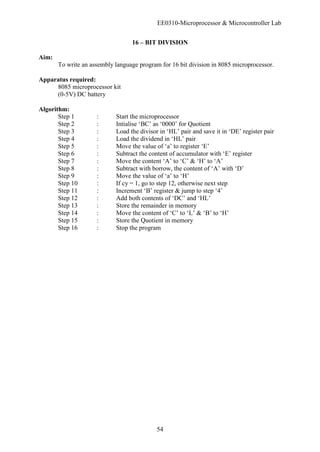 EE0310-Microprocessor & Microcontroller Lab
54
16 – BIT DIVISION
Aim:
To write an assembly language program for 16 bit division in 8085 microprocessor.
Apparatus required:
8085 microprocessor kit
(0-5V) DC battery
Algorithm:
Step 1 : Start the microprocessor
Step 2 : Intialise ‘BC’ as ‘0000’ for Quotient
Step 3 : Load the divisor in ‘HL’ pair and save it in ‘DE’ register pair
Step 4 : Load the dividend in ‘HL’ pair
Step 5 : Move the value of ‘a’ to register ‘E’
Step 6 : Subtract the content of accumulator with ‘E’ register
Step 7 : Move the content ‘A’ to ‘C’ & ‘H’ to ‘A’
Step 8 : Subtract with borrow, the content of ‘A’ with ‘D’
Step 9 : Move the value of ‘a’ to ‘H’
Step 10 : If cy = 1, go to step 12, otherwise next step
Step 11 : Increment ‘B’ register & jump to step ‘4’
Step 12 : Add both contents of ‘DC’ and ‘HL’
Step 13 : Store the remainder in memory
Step 14 : Move the content of ‘C’ to ‘L’ & ‘B’ to ‘H’
Step 15 : Store the Quotient in memory
Step 16 : Stop the program
 