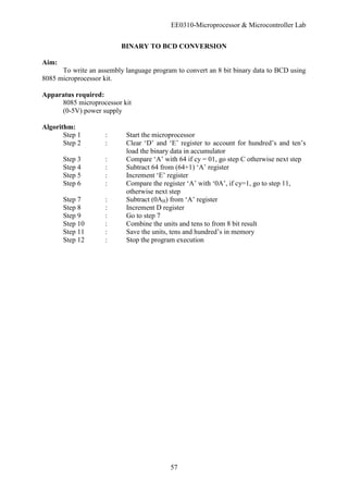 EE0310-Microprocessor & Microcontroller Lab
57
BINARY TO BCD CONVERSION
Aim:
To write an assembly language program to convert an 8 bit binary data to BCD using
8085 microprocessor kit.
Apparatus required:
8085 microprocessor kit
(0-5V) power supply
Algorithm:
Step 1 : Start the microprocessor
Step 2 : Clear ‘D’ and ‘E’ register to account for hundred’s and ten’s
load the binary data in accumulator
Step 3 : Compare ‘A’ with 64 if cy = 01, go step C otherwise next step
Step 4 : Subtract 64 from (64+1) ‘A’ register
Step 5 : Increment ‘E’ register
Step 6 : Compare the register ‘A’ with ‘0A’, if cy=1, go to step 11,
otherwise next step
Step 7 : Subtract (0AH) from ‘A’ register
Step 8 : Increment D register
Step 9 : Go to step 7
Step 10 : Combine the units and tens to from 8 bit result
Step 11 : Save the units, tens and hundred’s in memory
Step 12 : Stop the program execution
 