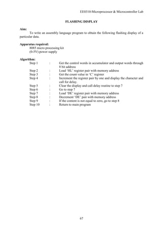 EE0310-Microprocessor & Microcontroller Lab
67
FLASHING DISPLAY
Aim:
To write an assembly language program to obtain the following flashing display of a
particular data.
Apparatus required:
8085 micro processing kit
(0-5V) power supply
Algorithm:
Step 1 : Get the control words in accumulator and output words through
8 bit address
Step 2 : Load ‘HL’ register pair with memory address
Step 3 : Get the count value in ‘C’ register
Step 4 : Increment the register pair by one and display the character and
call for delay.
Step 5 : Clear the display and call delay routine to step 7
Step 6 : Go to step 7
Step 7 : Load ‘DE’ register pair with memory address
Step 8 : Decrement ‘DE’ pair with memory address
Step 9 : If the content is not equal to zero, go to step 8
Step 10 : Return to main program
 