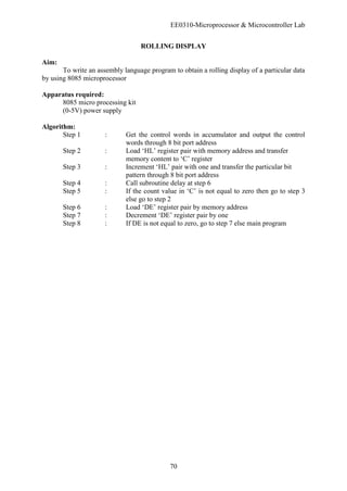 EE0310-Microprocessor & Microcontroller Lab
70
ROLLING DISPLAY
Aim:
To write an assembly language program to obtain a rolling display of a particular data
by using 8085 microprocessor
Apparatus required:
8085 micro processing kit
(0-5V) power supply
Algorithm:
Step 1 : Get the control words in accumulator and output the control
words through 8 bit port address
Step 2 : Load ‘HL’ register pair with memory address and transfer
memory content to ‘C’ register
Step 3 : Increment ‘HL’ pair with one and transfer the particular bit
pattern through 8 bit port address
Step 4 : Call subroutine delay at step 6
Step 5 : If the count value in ‘C’ is not equal to zero then go to step 3
else go to step 2
Step 6 : Load ‘DE’ register pair by memory address
Step 7 : Decrement ‘DE’ register pair by one
Step 8 : If DE is not equal to zero, go to step 7 else main program
 