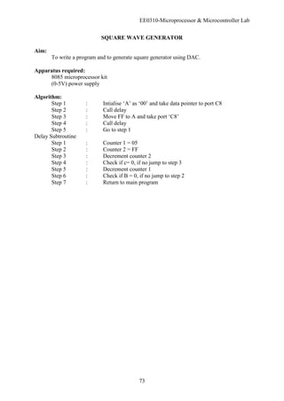 EE0310-Microprocessor & Microcontroller Lab
73
SQUARE WAVE GENERATOR
Aim:
To write a program and to generate square generator using DAC.
Apparatus required:
8085 microprocessor kit
(0-5V) power supply
Algorithm:
Step 1 : Intialise ‘A’ as ‘00’ and take data pointer to port C8
Step 2 : Call delay
Step 3 : Move FF to A and take port ‘C8’
Step 4 : Call delay
Step 5 : Go to step 1
Delay Subtroutine
Step 1 : Counter 1 = 05
Step 2 : Counter 2 = FF
Step 3 : Decrement counter 2
Step 4 : Check if c= 0, if no jump to step 3
Step 5 : Decrement counter 1
Step 6 : Check if B = 0, if no jump to step 2
Step 7 : Return to main program
 