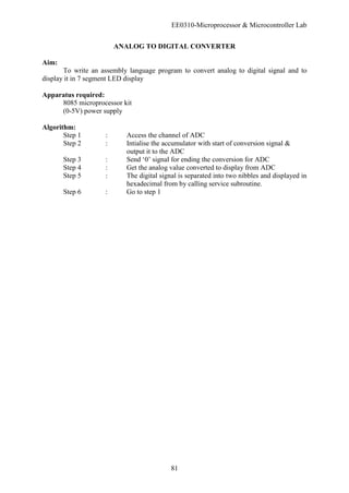 EE0310-Microprocessor & Microcontroller Lab
81
ANALOG TO DIGITAL CONVERTER
Aim:
To write an assembly language program to convert analog to digital signal and to
display it in 7 segment LED display
Apparatus required:
8085 microprocessor kit
(0-5V) power supply
Algorithm:
Step 1 : Access the channel of ADC
Step 2 : Intialise the accumulator with start of conversion signal &
output it to the ADC
Step 3 : Send ‘0’ signal for ending the conversion for ADC
Step 4 : Get the analog value converted to display from ADC
Step 5 : The digital signal is separated into two nibbles and displayed in
hexadecimal from by calling service subroutine.
Step 6 : Go to step 1
 