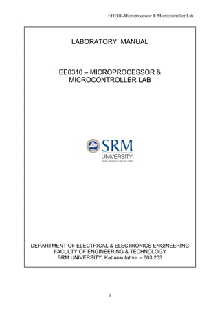 EE0310-Microprocessor & Microcontroller Lab
1
LABORATORY MANUAL
EE0310 – MICROPROCESSOR &
MICROCONTROLLER LAB
DEPARTMENT OF ELECTRICAL & ELECTRONICS ENGINEERING
FACULTY OF ENGINEERING & TECHNOLOGY
SRM UNIVERSITY, Kattankulathur – 603 203
 