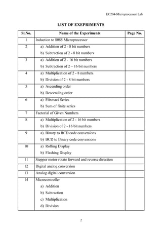 EC204-Microprocessor Lab
LIST OF EXEPRIMENTS
Sl.No. Name of the Experiments Page No.
1 Induction to 8085 Microprocessor
2 a) Addition of 2 - 8 bit numbers
b) Subtraction of 2 - 8 bit numbers
3 a) Addition of 2 - 16 bit numbers
b) Subtraction of 2 – 16 bit numbers
4 a) Multiplication of 2 - 8 numbers
b) Division of 2 - 8 bit numbers
5 a) Ascending order
b) Descending order
6 a) Fibonaci Series
b) Sum of finite series
7 Factorial of Given Numbers
8 a) Multiplication of 2 - 16 bit numbers
b) Division of 2 - 16 bit numbers
9 a) Binary to BCD code conversions
b) BCD to Binary code conversions
10 a) Rolling Display
b) Flashing Display
11 Stepper motor rotate forward and reverse direction
12 Digital analog conversion
13 Analog digital conversion
14 Microcontroller
a) Addition
b) Subtraction
c) Multiplication
d) Division
2
 