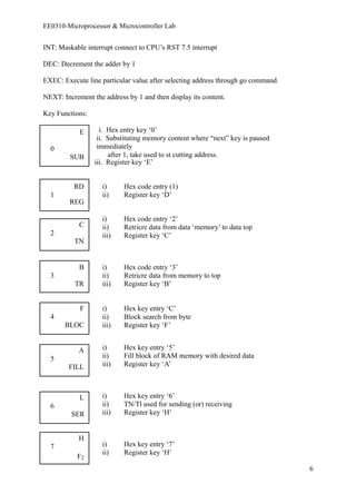 EE0310-Microprocessor & Microcontroller Lab 
INT: Maskable interrupt connect to CPU’s RST 7.5 interrupt 
DEC: Decrement the adder by 1 
EXEC: Execute line particular value after selecting address through go command. 
NEXT: Increment the address by 1 and then display its content. 
Key Functions: 
E i. Hex entry key ‘0’ 
ii. Substituting memory content where “next” key is paused 
0 immediately 
SUB after 1, take used to st cutting address. 
iii. Register key ‘E’ 
RD i) Hex code entry (1) 
1 ii) Register key ‘D’ 
REG 
i) Hex code entry ‘2’ 
C ii) Retricre data from data ‘memory’ to data top 
2 iii) Register key ‘C’ 
TN 
B i) Hex code entry ‘3’ 
3 ii) Retricre data from memory to top 
TR iii) Register key ‘B’ 
F i) Hex key entry ‘C’ 
4 ii) Block search from byte 
BLOC iii) Register key ‘F’ 
A i) Hex key entry ‘5’ 
5 ii) Fill block of RAM memory with desired data 
FILL iii) Register key ‘A’ 
L i) Hex key entry ‘6’ 
6 ii) TN/Tl used for sending (or) receiving 
SER iii) Register key ‘H’ 
H 
7 i) Hex key entry ‘7’ 
F ii) Register key ‘H’ 2 
6 
 