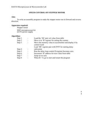 EE0310-Microprocessor & Microcontroller Lab 
SPEED CONTROL OF STEPPER MOTOR 
Aim: 
To write an assembly program to make the stepper motor run in forward and reverse 
direction. 
Apparatus required: 
Stepper motor 
8085 microprocessor kit 
(0-5V) power supply 
Algorithm: 
Step 1 : Load the ‘HL’ pair wit value from table 
Step 2 : Move it to ‘B’ register for setting the counter 
Step 3 : Move the memory value to accumulator and display it by 
control word 
Step 4 : 
Load ‘DE’ register pair with FFFF for starting delay 
subroutine 
Step 5 : Run the delay loop control D-register becomes zero. 
Step 6 : Increment ‘H’ address for next value from table 
Step 7 : Jump on no zero 
Step 8 : When B = 0, go to start and restart the program 
64 
 