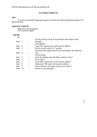 EE0310-Microprocessor & Microcontroller Lab 
FLASHING DISPLAY 
Aim: 
To write an assembly language program to obtain the following flashing display of a 
particular data. 
Apparatus required: 
8085 micro processing kit 
(0-5V) power supply 
Algorith 
m: 
Step 1 : 
Get the control words in accumulator and output words 
through 
8 bit address 
Step 2 : Load ‘HL’ register pair with memory address 
Step 3 : Get the count value in ‘C’ register 
Step 4 : 
Increment the register pair by one and display the character 
and 
call for delay. 
Step 5 : Clear the display and call delay routine to step 7 
Step 6 : Go to step 7 
Step 7 : Load ‘DE’ register pair with memory address 
Step 8 : Decrement ‘DE’ pair with memory address 
Step 9 : If the content is not equal to zero, go to step 8 
Step 10 : Return to main program 
67 
 