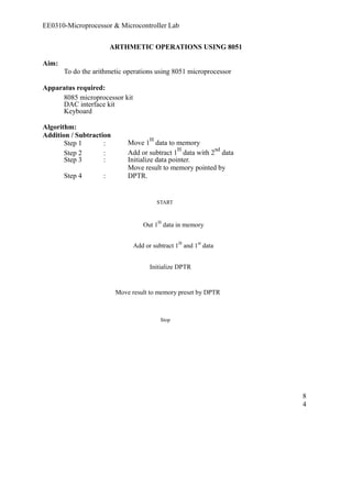EE0310-Microprocessor & Microcontroller Lab 
ARTHMETIC OPERATIONS USING 8051 
Aim: 
To do the arithmetic operations using 8051 microprocessor 
Apparatus required: 
8085 microprocessor kit 
DAC interface kit 
Keyboard 
Algorithm: 
Addition / Subtraction 
Step 1 : Move 1H data to memory 
Step 2 : Add or subtract 1H data with 2nd data 
Step 3 : Initialize data pointer. 
Move result to memory pointed by 
Step 4 : 
DPTR. 
START 
Out 1H data in memory 
Add or subtract 1H and 1st data 
Initialize DPTR 
Move result to memory preset by DPTR 
Stop 
84 
 