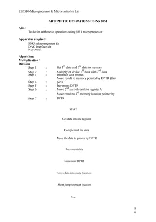 EE0310-Microprocessor & Microcontroller Lab 
ARTHMETIC OPERATIONS USING 8051 
Aim: 
To do the arithmetic operations using 8051 microprocessor 
Apparatus required: 
8085 microprocessor kit 
DAC interface kit 
Keyboard 
Algorithm: 
Multiplication / 
Division 
Get Step 1 : 1H data and 2nd data to memory 
Step 2 : Multiply or divide 1H data with 2nd data 
Step 3 : Initialize data pointer. 
Step 4 : 
Move result to memory pointed by DPTR (first 
port) 
Step 5 : Increment DPTR 
Step 6 : Move 2nd part of result to register A 
Step 7 : 
Move result to 2nd memory location pointer by 
DPTR 
START 
Get data into the register 
Complement the data 
Move the data to pointer by DPTR 
Increment data 
Increment DPTR 
Move data into paste location 
Short jump to preset location 
Stop 
86 
 