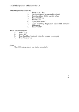 EE0310-Microprocessor & Microcontroller Lab 
In Enter Program into Trainer Kit 
1. Press ‘RESET’ key 
2. Sub (key processor represent address field) 
3. Enter the address (16 bit) and digit in hex 
4. Press ‘NEXT’ key 
5. Enter the data 
6. Again press “NEXT” 
7. Again after taking the program, are use HLT instruction 
its Hex code 
8. Press “NEXT” 
How to executive program 
1. Press “RESET” 
2. Press “GO” 
3. Enter the address location in which line program was executed 
4. Press “Execute” key 
Result: 
Thus 8085 microprocessor was studied successfully. 
10 
 