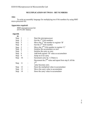 EE0310-Microprocessor & Microcontroller Lab 
MULTIPLICATION OF TWO 8 – BIT NUMBERS 
Aim: 
To write an assembly language for multiplying two 8 bit numbers by using 8085 
micro processor kit. 
Apparatus required: 
8085 microprocessor kit 
(0-5V) DC battery 
Algorith 
m: 
Step 1 : Start the microprocessor 
Step 2 : Get the 1st 8 bit numbers 
Step 3 : Move the 1st 8it number to register ‘B’ 
Step 4 : Get the 2nd 8 bit number 
Step 5 : Move the 2nd 8 bit number to register ‘C’ 
Step 6 : Intialise the accumulator as zero 
Step 7 : Intialise the carry as zero 
Step 8 : Add both register ‘B’ value as accumulator 
Step 9 : Jump on if no carry 
Step 10 : Increment carry by 1 if there is 
Step 11 : 
Decrement the 2nd value and repeat from step 8, till the 
2nd 
value becomes zero. 
Step 12 : Store the multiplied value in accumulator 
Step 13 : Move the carry value to accumulator 
Step 14 : Store the carry value in accumulator 
26 
 