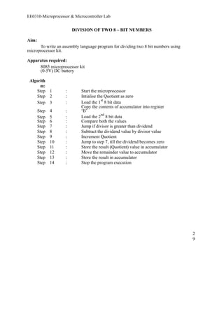 EE0310-Microprocessor & Microcontroller Lab 
DIVISION OF TWO 8 – BIT NUMBERS 
Aim: 
To write an assembly language program for dividing two 8 bit numbers using 
microprocessor kit. 
Apparatus required: 
8085 microprocessor kit 
(0-5V) DC battery 
Algorith 
m: 
Step 1 : Start the microprocessor 
Step 2 : Intialise the Quotient as zero 
Step 3 : Load the 1st 8 bit data 
Step 4 : 
Copy the contents of accumulator into register 
‘B’ 
Step 5 : Load the 2nd 8 bit data 
Step 6 : Compare both the values 
Step 7 : Jump if divisor is greater than dividend 
Step 8 : Subtract the dividend value by divisor value 
Step 9 : Increment Quotient 
Step 10 : Jump to step 7, till the dividend becomes zero 
Step 11 : Store the result (Quotient) value in accumulator 
Step 12 : Move the remainder value to accumulator 
Step 13 : Store the result in accumulator 
Step 14 : Stop the program execution 
29 
 