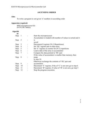EE0310-Microprocessor & Microcontroller Lab 
ASCENDING ORDER 
Aim: 
To write a program to sort given ‘n’ numbers in ascending order 
Apparatus required: 
8085 microprocessor kit 
(0-5V) DC battery 
Algorith 
m: 
Step 1 : Start the microprocessor 
Step 2 : 
Accumulator is loaded with number of values to sorted and it 
is 
saved 
Step 3 : Decrement 8 register (N-1) Repetitions) 
Step 4 : Set ‘HL’ register pair as data array 
Step 5 : Set ‘C’ register as counter for (N-1) repetitions 
Step 6 : Load a data of the array in accumulator 
Step 7 : Compare the data pointed in ‘HL’ pair 
Step 8 : 
If the value of accumulator is smaller than memory, then 
jump 
to step 10. 
Step 9 : 
Otherwise exchange the contents of ‘HL’ pair and 
accumulator 
Step 10 : Decrement ‘C’ register, if the of ‘C’ is not zero go to step 6 
Step 11 : Decrement ‘B’ register, if value of ‘B’ is not zero, go step 3 
Step 12 : Stop the program execution 
33 
 
