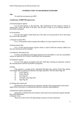 EE0310-Microprocessor & Microcontroller Lab 
INTRODUCTION TO MICROPROCESSOR 8085 
Aim 
To study the microprocessor 8085 
Architecture of 8085 Microprocessor 
a) General purpose register 
It is an 8 bit register i.e. B,C,D,E,H,L. The combination of 8 bit register is known as 
register pair, which can hold 16 bit data. The HL pair is used to act as memory pointer is 
accessible to program. 
b) Accumulator 
It is an 8 bit register which hold one of the data to be processed by ALU and stored 
the result of the operation. 
c) Program counter (PC) 
It is a 16 bit pointer which maintain the address of a byte entered to line stack. 
d) Stack pointer (Sp) 
It is a 16 bit special purpose register which is used to hold line memory address for 
line next instruction to be executed. 
e) Arithmetic and logical unit 
It carries out arithmetic and logical operation by 8 bit address it uses the accumulator 
content as input the ALU result is stored back into accumulator. 
f) Temporary register 
It is an 8 bit register associated with ALU hold data, entering an operation, used by 
the microprocessor and not accessible to programs. 
g) Flags 
Flag register is a group of fire, individual flip flops line content of line flag register 
will change after execution of arithmetic and logic operation. The line states flags are 
1) Carry flag (C) 
2) Parity flag (P) 
3) Zero flag (Z) 
4) Auxiliary carry flag (AC) 
5) Sign flag (S) 
h) Timing and control unit 
Synchronous all microprocessor, operation with the clock and generator and control 
signal from it necessary to communicate between controller and peripherals. 
i) Instruction register and decoder 
Instruction is fetched from line memory and stored in line instruction register decoder 
the stored information. 
j) Register Array 
These are used to store 8 bit data during execution of some instruction. 
3 
 