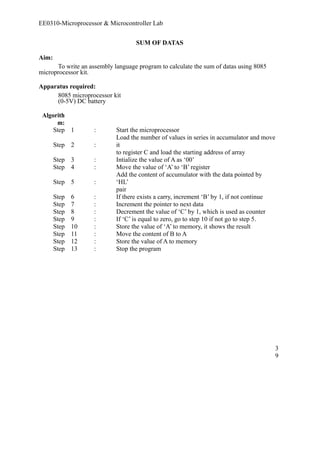 EE0310-Microprocessor & Microcontroller Lab 
SUM OF DATAS 
Aim: 
To write an assembly language program to calculate the sum of datas using 8085 
microprocessor kit. 
Apparatus required: 
8085 microprocessor kit 
(0-5V) DC battery 
Algorith 
m: 
Step 1 : Start the microprocessor 
Step 2 : 
Load the number of values in series in accumulator and move 
it 
to register C and load the starting address of array 
Step 3 : Intialize the value of A as ‘00’ 
Step 4 : Move the value of ‘A’ to ‘B’ register 
Step 5 : 
Add the content of accumulator with the data pointed by 
‘HL’ 
pair 
Step 6 : If there exists a carry, increment ‘B’ by 1, if not continue 
Step 7 : Increment the pointer to next data 
Step 8 : Decrement the value of ‘C’ by 1, which is used as counter 
Step 9 : If ‘C’ is equal to zero, go to step 10 if not go to step 5. 
Step 10 : Store the value of ‘A’ to memory, it shows the result 
Step 11 : Move the content of B to A 
Step 12 : Store the value of A to memory 
Step 13 : Stop the program 
39 
 