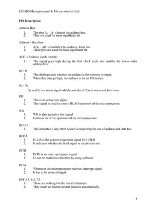 EE0310-Microprocessor & Microcontroller Lab 
PIN Description 
Address Bus 
1. The pins Ao – A15 denote the address bus. 
2. They are used for most significant bit 
Address / Data Bus 
1. AD0 – AD7 constitutes the address / Data bus 
2. These pins are used for least significant bit 
ALE : (Address Latch Enable) 
1. The signal goes high during the first clock cycle and enables the lower order 
address bits. 
IO / M 
1. This distinguishes whether the address is for memory or input. 
2. When this pins go high, the address is for an I/O device. 
S0 – S1 
S0 and S1 are status signal which provides different status and functions. 
RD 
1. This is an active low signal 
2. This signal is used to control READ operation of the microprocessor. 
WR 
1. WR is also an active low signal 
2. Controls the write operation of the microprocessor. 
HOLD 
1. This indicates if any other device is requesting the use of address and data bus. 
HLDA 
1. HLDA is the acknowledgement signal for HOLD 
2. It indicates whether the hold signal is received or not. 
INTR 
1. INTE is an interrupt request signal 
2. IT can be enabled or disabled by using software 
INTA 
1. Whenever the microprocessor receives interrupt signal 
2. It has to be acknowledged. 
RST 5.5, 6.5, 7.5 
1. These are nothing but the restart interrupts 
2. They insert an internal restart junction automatically. 
4 
 