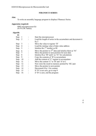 EE0310-Microprocessor & Microcontroller Lab 
FIBANOCCI SERIES 
Aim: 
To write an assembly language program to displace Fibanocci Series. 
Apparatus required: 
8085 microprocessor kit 
(0-5V) DC battery 
Algorith 
m: 
Step 1 : Start the microprocessor 
Step 2 : Load the length of series in the accumulator and decrement it 
by 2 
Step 3 : Move the value to register ‘D’ 
Step 4 : Load the starting value of data value address 
Step 5 : Intialise the 1st number as 00 
Step 6 : Move the pointer to 2nd data and intialise them as ‘01’ 
Step 7 : Move the pointer to next position for next data 
Step 8 : Intialise B as ‘00’ and C as ‘01’ for calculations 
Step 9 : Copy the contents of ‘B’ to accumulator 
Step 10 : Add the content of ‘C’ register to accumulator 
Step 11 : Move the content ‘C’ to ‘B’ and ‘A’ to C 
Step 12 : Now store the result to memory pointed by ‘HL’ pair 
Step 13 : Move the pointer to next pointer 
Step 14 : Decrement 0 by 1 for counter 
Step 15 : If ‘D’ is not zero, go to step 9 
Step 16 : if ‘D’ is zero, end the program 
48 
 