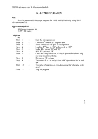 EE0310-Microprocessor & Microcontroller Lab 
16 – BIT MULTIPLICATION 
Aim: 
To write an assembly language program for 16 bit multiplication by using 8085 
microprocessor kit. 
Apparatus required: 
8085 microprocessor kit 
(0-5V) DC battery 
Algorith 
m: 
Step 1 : Start the microprocessor 
Step 2 : Load the 1st data in ‘HL’ register pair 
Step 3 : Move content of ‘HL’ pair to stack pointer 
Step 4 : Load the 2nd data in ‘HL’ and move it to ‘DE’ 
Step 5 : Make ‘HL’ pair as ‘00’ and ‘00’ 
Step 6 : Add ‘HL’ pair and ‘SP’ 
Step 7 : Check for carry condition, if carry is present increment it by 
one else move to next step. 
Step 8 : Decrement DE register 
Step 9 : Then move E to ‘A’ and perform ‘OR’ operation with ‘a’ and 
‘D’ 
Step 10 : The value of operation is zero, then store the value else go to 
step 3 
Step 11 : Stop the program 
51 
 