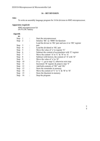 EE0310-Microprocessor & Microcontroller Lab 
16 – BIT DIVISION 
Aim: 
To write an assembly language program for 16 bit division in 8085 microprocessor. 
Apparatus required: 
8085 microprocessor kit 
(0-5V) DC battery 
Algorith 
m: 
Step 1 : Start the microprocessor 
Step 2 : Intialise ‘BC’ as ‘0000’ for Quotient 
Step 3 : 
Load the divisor in ‘HL’ pair and save it in ‘DE’ register 
pair 
Step 4 : Load the dividend in ‘HL’ pair 
Step 5 : Move the value of ‘a’ to register ‘E’ 
Step 6 : Subtract the content of accumulator with ‘E’ register 
Step 7 : Move the content ‘A’ to ‘C’ & ‘H’ to ‘A’ 
Step 8 : Subtract with borrow, the content of ‘A’ with ‘D’ 
Step 9 : Move the value of ‘a’ to ‘H’ 
Step 10 : If cy = 1, go to step 12, otherwise next step 
Step 11 : Increment ‘B’ register & jump to step ‘4’ 
Step 12 : Add both contents of ‘DC’ and ‘HL’ 
Step 13 : Store the remainder in memory 
Step 14 : Move the content of ‘C’ to ‘L’ & ‘B’ to ‘H’ 
Step 15 : Store the Quotient in memory 
Step 16 : Stop the program 
54 
 