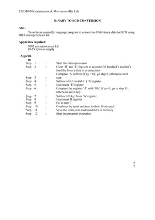 EE0310-Microprocessor & Microcontroller Lab 
BINARY TO BCD CONVERSION 
Aim: 
To write an assembly language program to convert an 8 bit binary data to BCD using 
8085 microprocessor kit. 
Apparatus required: 
8085 microprocessor kit 
(0-5V) power supply 
Algorith 
m: 
Step 1 : Start the microprocessor 
Step 2 : Clear ‘D’ and ‘E’ register to account for hundred’s and ten’s 
load the binary data in accumulator 
Step 3 : 
Compare ‘A’ with 64 if cy = 01, go step C otherwise next 
step 
Step 4 : Subtract 64 from (64+1) ‘A’ register 
Step 5 : Increment ‘E’ register 
Step 6 : Compare the register ‘A’ with ‘0A’, if cy=1, go to step 11, 
otherwise next step 
Step 7 : Subtract (0AH) from ‘A’ register 
Step 8 : Increment D register 
Step 9 : Go to step 7 
Step 10 : Combine the units and tens to from 8 bit result 
Step 11 : Save the units, tens and hundred’s in memory 
Step 12 : Stop the program execution 
57 
 