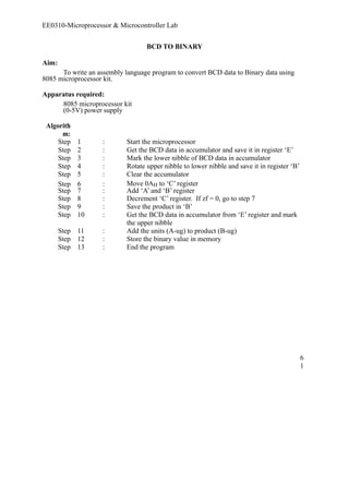 EE0310-Microprocessor & Microcontroller Lab 
BCD TO BINARY 
Aim: 
To write an assembly language program to convert BCD data to Binary data using 
8085 microprocessor kit. 
Apparatus required: 
8085 microprocessor kit 
(0-5V) power supply 
Algorith 
m: 
Step 1 : Start the microprocessor 
Step 2 : Get the BCD data in accumulator and save it in register ‘E’ 
Step 3 : Mark the lower nibble of BCD data in accumulator 
Step 4 : Rotate upper nibble to lower nibble and save it in register ‘B’ 
Step 5 : Clear the accumulator 
Step 6 : Move 0AH to ‘C’ register 
Step 7 : Add ‘A’ and ‘B’ register 
Step 8 : Decrement ‘C’ register. If zf = 0, go to step 7 
Step 9 : Save the product in ‘B’ 
Step 10 : Get the BCD data in accumulator from ‘E’ register and mark 
the upper nibble 
Step 11 : Add the units (A-ug) to product (B-ug) 
Step 12 : Store the binary value in memory 
Step 13 : End the program 
61 
 