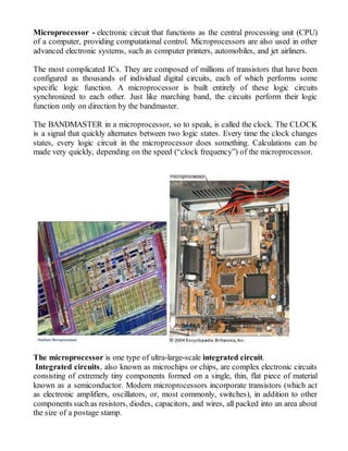 Microprocessor - electronic circuit that functions as the central processing unit (CPU)
of a computer, providing computational control. Microprocessors are also used in other
advanced electronic systems, such as computer printers, automobiles, and jet airliners.
The most complicated ICs. They are composed of millions of transistors that have been
configured as thousands of individual digital circuits, each of which performs some
specific logic function. A microprocessor is built entirely of these logic circuits
synchronized to each other. Just like marching band, the circuits perform their logic
function only on direction by the bandmaster.
The BANDMASTER in a microprocessor, so to speak, is called the clock. The CLOCK
is a signal that quickly alternates between two logic states. Every time the clock changes
states, every logic circuit in the microprocessor does something. Calculations can be
made very quickly, depending on the speed (“clock frequency”) of the microprocessor.

The microprocessor is one type of ultra-large-scale integrated circuit.
Integrated circuits, also known as microchips or chips, are complex electronic circuits
consisting of extremely tiny components formed on a single, thin, flat piece of material
known as a semiconductor. Modern microprocessors incorporate transistors (which act
as electronic amplifiers, oscillators, or, most commonly, switches), in addition to other
components such as resistors, diodes, capacitors, and wires, all packed into an area about
the size of a postage stamp.
 