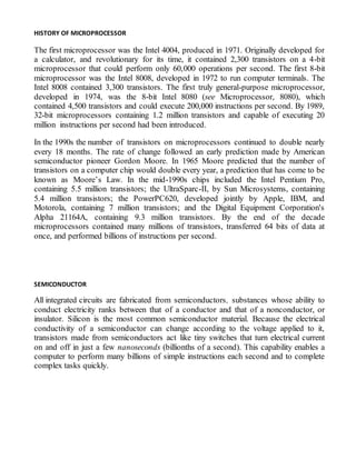HISTORY OF MICROPROCESSOR
The first microprocessor was the Intel 4004, produced in 1971. Originally developed for
a calculator, and revolutionary for its time, it contained 2,300 transistors on a 4-bit
microprocessor that could perform only 60,000 operations per second. The first 8-bit
microprocessor was the Intel 8008, developed in 1972 to run computer terminals. The
Intel 8008 contained 3,300 transistors. The first truly general-purpose microprocessor,
developed in 1974, was the 8-bit Intel 8080 (see Microprocessor, 8080), which
contained 4,500 transistors and could execute 200,000 instructions per second. By 1989,
32-bit microprocessors containing 1.2 million transistors and capable of executing 20
million instructions per second had been introduced.
In the 1990s the number of transistors on microprocessors continued to double nearly
every 18 months. The rate of change followed an early prediction made by American
semiconductor pioneer Gordon Moore. In 1965 Moore predicted that the number of
transistors on a computer chip would double every year, a prediction that has come to be
known as Moore’s Law. In the mid-1990s chips included the Intel Pentium Pro,
containing 5.5 million transistors; the UltraSparc-II, by Sun Microsystems, containing
5.4 million transistors; the PowerPC620, developed jointly by Apple, IBM, and
Motorola, containing 7 million transistors; and the Digital Equipment Corporation's
Alpha 21164A, containing 9.3 million transistors. By the end of the decade
microprocessors contained many millions of transistors, transferred 64 bits of data at
once, and performed billions of instructions per second.
SEMICONDUCTOR
All integrated circuits are fabricated from semiconductors, substances whose ability to
conduct electricity ranks between that of a conductor and that of a nonconductor, or
insulator. Silicon is the most common semiconductor material. Because the electrical
conductivity of a semiconductor can change according to the voltage applied to it,
transistors made from semiconductors act like tiny switches that turn electrical current
on and off in just a few nanoseconds (billionths of a second). This capability enables a
computer to perform many billions of simple instructions each second and to complete
complex tasks quickly.
 