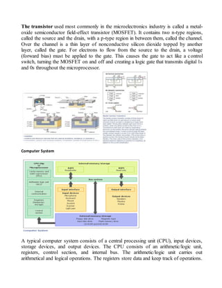 The transistor used most commonly in the microelectronics industry is called a metal-
oxide semiconductor field-effect transistor (MOSFET). It contains two n-type regions,
called the source and the drain, with a p-type region in between them, called the channel.
Over the channel is a thin layer of nonconductive silicon dioxide topped by another
layer, called the gate. For electrons to flow from the source to the drain, a voltage
(forward bias) must be applied to the gate. This causes the gate to act like a control
switch, turning the MOSFET on and off and creating a logic gate that transmits digital 1s
and 0s throughout the microprocessor.
Computer System
A typical computer system consists of a central processing unit (CPU), input devices,
storage devices, and output devices. The CPU consists of an arithmetic/logic unit,
registers, control section, and internal bus. The arithmetic/logic unit carries out
arithmetical and logical operations. The registers store data and keep track of operations.
 
