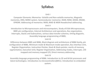 Syllabus
Unit I
Computer Elements: Memories- Volatile and Non-volatile memories, Magnetic
memories, DRO, NDRO system. Semiconductor memories :RAM, ROM, SRAM, DRAM,
EPROM. Addressing of memories: MAR, MAD & MDR Hexadecimal addressing.
Unit II
Introduction to Microprocessors and microcomputers, Study of 8 bit Microprocessor,
8085 pin configuration, Internal Architecture and operations, Bus organization,
interrupts, Stacks and Subroutines, various data transfer schemes, timing diagrams.
Assembly language programming of 8085.
Unit III
Difference between 8085 and 8086, Block diagram and architecture of 8086 family, pin
configuration of 8086, Minimum mode & Maximum mode operation, Bus Interface Unit,
Register Organization, Instruction Pointer, Stack & Stack pointer, merits of memory
segmentation, Execution Unit, Register Organization, Addressing modes, Interrupts. I/O
mapped and memory mapped I/O, Direct memory addressing.
Unit IV
Assembly language programming of 8086. Introduction to 32 and 64 bit processors and
latest technologies. Introduction to microcontrollers(8051). Introduction to embedded
system.
 