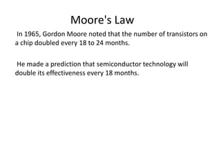 In 1965, Gordon Moore noted that the number of transistors on
a chip doubled every 18 to 24 months.
He made a prediction that semiconductor technology will
double its effectiveness every 18 months.
Moore's Law
 