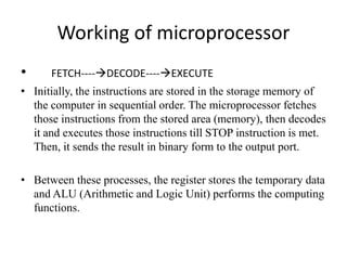 Working of microprocessor
• FETCH----DECODE----EXECUTE
• Initially, the instructions are stored in the storage memory of
the computer in sequential order. The microprocessor fetches
those instructions from the stored area (memory), then decodes
it and executes those instructions till STOP instruction is met.
Then, it sends the result in binary form to the output port.
• Between these processes, the register stores the temporary data
and ALU (Arithmetic and Logic Unit) performs the computing
functions.
 