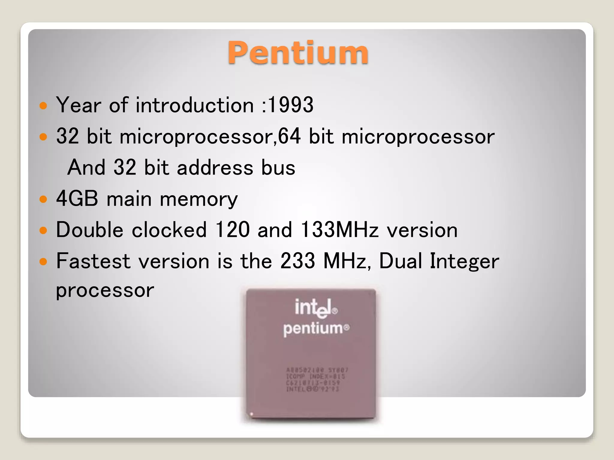 Pentium
 Year of introduction :1993
 32 bit microprocessor,64 bit microprocessor
And 32 bit address bus
 4GB main memory
 Double clocked 120 and 133MHz version
 Fastest version is the 233 MHz, Dual Integer
processor
 
